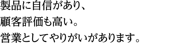 製品に自信があり、顧客評価も高い。営業としてやりがいがあります。