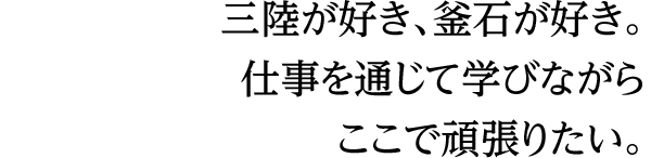 三陸が好き、釜石が好き。仕事を通じて学びながらここで頑張りたい。