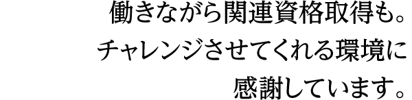 働きながら関連資格取得も。チャレンジさせてくれる環境に感謝しています。