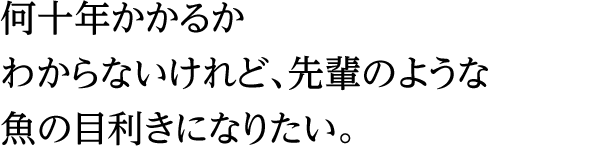 何十年かかるかわからないけれど、先輩のような魚の目利きになりたい。